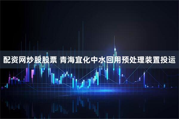 配资网炒股股票 青海宜化中水回用预处理装置投运