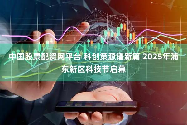中国股票配资网平台 科创策源谱新篇 2025年浦东新区科技节启幕