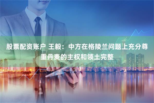 股票配资账户 王毅：中方在格陵兰问题上充分尊重丹麦的主权和领土完整
