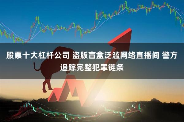 股票十大杠杆公司 盗版盲盒泛滥网络直播间 警方追踪完整犯罪链条