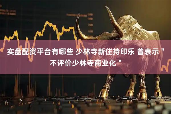 实盘配资平台有哪些 少林寺新住持印乐 曾表示＂不评价少林寺商业化＂