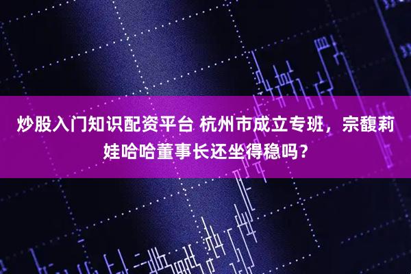 炒股入门知识配资平台 杭州市成立专班，宗馥莉娃哈哈董事长还坐得稳吗？