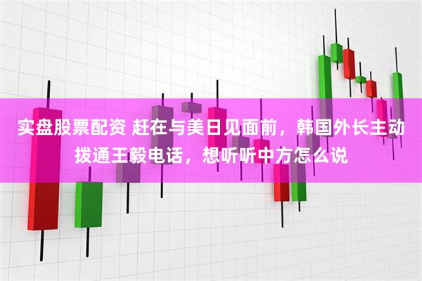 实盘股票配资 赶在与美日见面前，韩国外长主动拨通王毅电话，想听听中方怎么说