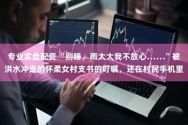 专业实盘配资 “别睡，雨太大我不放心……”被洪水冲走的怀柔女村支书的叮嘱，还在村民手机里