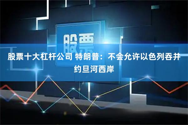 股票十大杠杆公司 特朗普：不会允许以色列吞并约旦河西岸