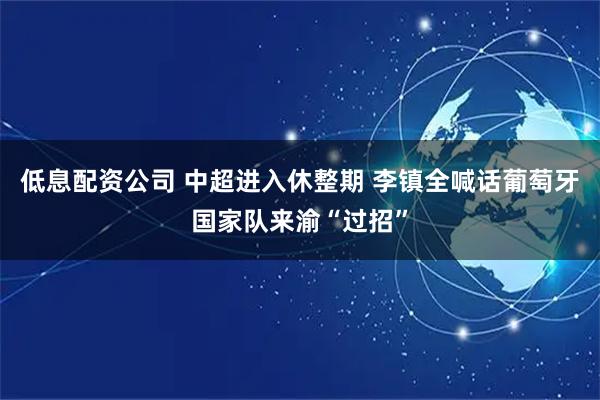 低息配资公司 中超进入休整期 李镇全喊话葡萄牙国家队来渝“过招”