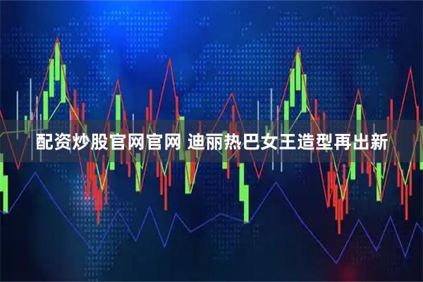配资炒股官网官网 迪丽热巴女王造型再出新